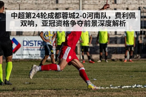中超第24轮成都蓉城2-0河南队,费利佩双响,亚冠资格争夺前景深度解析