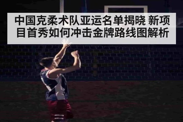 中国克柔术队亚运名单揭晓 新项目首秀如何冲击金牌路线图解析